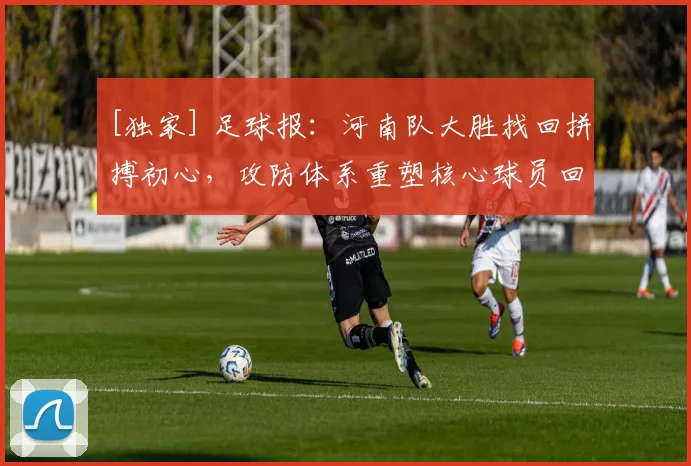 [独家] 足球报：河南队大胜找回拼搏初心，攻防体系重塑核心球员回归